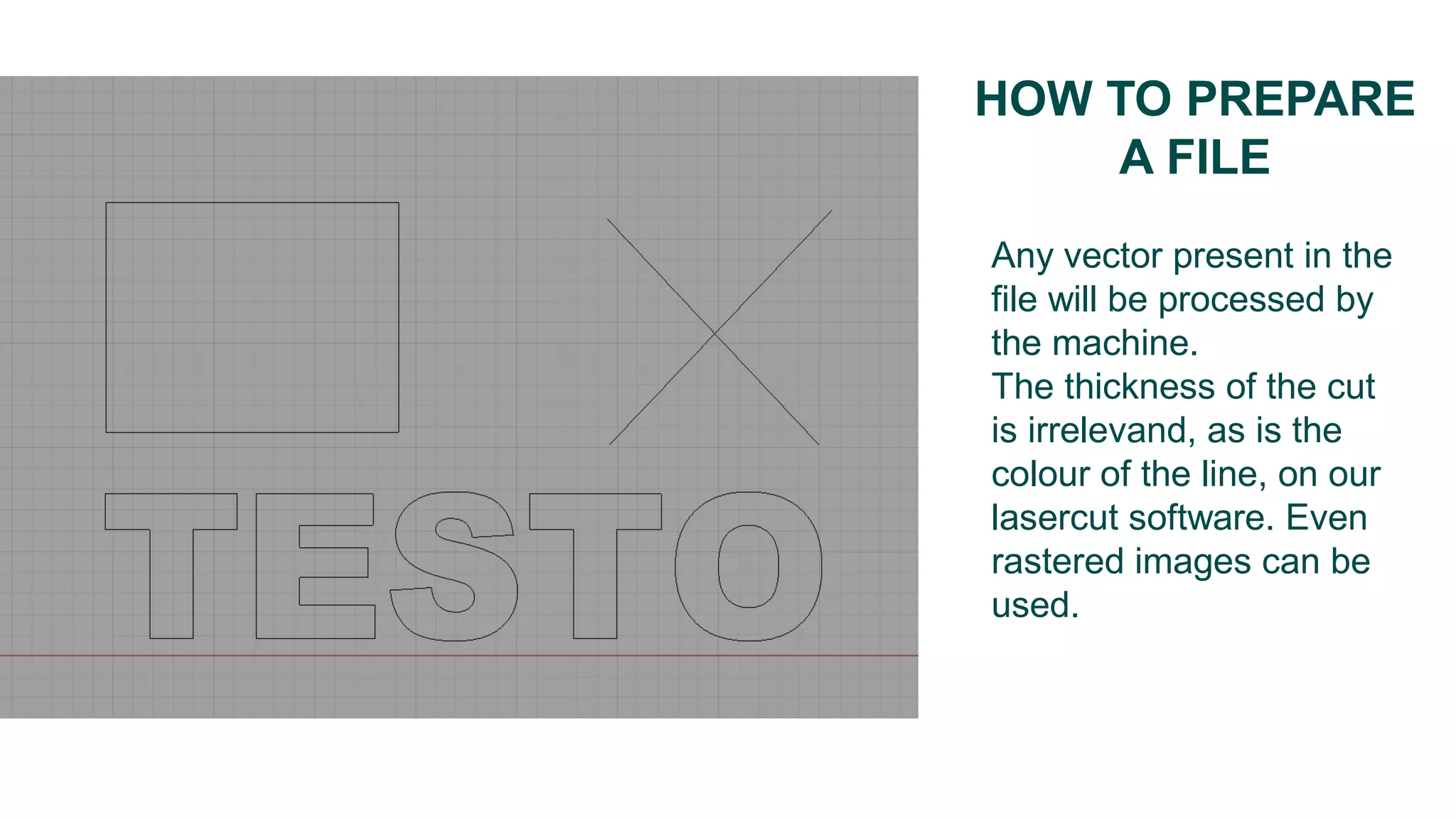 HOW TO PREPARE
A FILE
Any vector present in the
file will be processed by
the machine.
The thickness of the cut
is irrelevand, as is the
colour of the line, on our
lasercut software. Even
rastered images can be
used.
 
