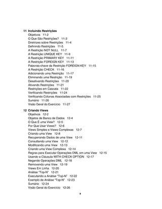 11 Incluindo Restrições
   Objetivos 11-2
   O Que São Restrições? 11-3
   Diretrizes sobre Restrições 11-4
   Definindo Restrições 11-5
   A Restrição NOT NULL 11-7
   A Restrição UNIQUE KEY 11-9
   A Restrição PRIMARY KEY 11-11
   A Restrição FOREIGN KEY 11-13
   Palavras-chave da Restrição FOREIGN KEY 11-15
   A Restrição CHECK 11-16
   Adicionando uma Restrição 11-17
   Eliminando uma Restrição 11-19
   Desativando Restrições 11-20
   Ativando Restrições 11-21
   Restrições em Cascata 11-22
   Verificando Restrições 11-24
   Verificando Colunas Associadas com Restrições 11-25
   Sumário 11-26
   Visão Geral do Exercício 11-27

12 Criando Views
   Objetivos 12-2
   Objetos de Banco de Dados 12-4
   O Que É uma View? 12-5
   Por Que Usar Views? 12-6
   Views Simples e Views Complexas 12-7
   Criando uma View 12-8
   Recuperando Dados de uma View 12-11
   Consultando uma View 12-12
   Modificando uma View 12-13
   Criando uma View Complexa 12-14
   Regras para Executar Operações DML em uma View 12-15
   Usando a Cláusula WITH CHECK OPTION 12-17
   Negando Operações DML 12-18
   Removendo uma View 12-19
   Views Em Linha 12-20
   Análise "Top-N” 12-21
   Executando a Análise “Top-N” 12-22
   Exemplo de Análise “Top-N” 12-23
   Sumário 12-24
   Visão Geral do Exercício 12-26
                                       x
 