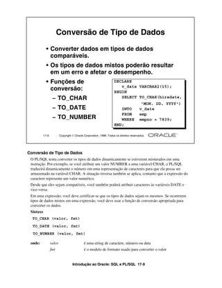 Conversão de Tipo de Dados

             • Converter dados em tipos de dados
               comparáveis.
             • Os tipos de dados mistos poderão resultar
               em um erro e afetar o desempenho.
             • Funções de                                            DECLARE
                                                                        v_date VARCHAR2(15);
               conversão:                                            BEGIN
                   – TO_CHAR                                            SELECT TO_CHAR(hiredate,
                                                                                         'MON. DD, YYYY')
                   – TO_DATE                                            INTO            v_date
                                                                        FROM            emp
                   – TO_NUMBER                                          WHERE           empno = 7839;
                                                                     END;

           17-9           Copyright  Oracle Corporation, 1999. Todos os direitos reservados.




Conversão de Tipo de Dados
 O PL/SQL tenta converter os tipos de dados dinamicamente se estiverem misturados em uma
 instrução. Por exemplo, se você atribuir um valor NUMBER a uma variável CHAR, o PL/SQL
 traduzirá dinamicamente o número em uma representação de caracteres para que ele possa ser
 armazenado na variável CHAR. A situação inversa também se aplica, contanto que a expressão do
 caractere represente um valor numérico.
 Desde que eles sejam compatíveis, você também poderá atribuir caracteres às variáveis DATE e
 vice-versa.
 Em uma expressão, você deve certificar-se que os tipos de dados sejam os mesmos. Se ocorrerem
 tipos de dados mistos em uma expressão, você deve usar a função de conversão apropriada para
 converter os dados.
 Sintaxe
  TO_CHAR (valor, fmt)
  TO_DATE (valor, fmt)
  TO_NUMBER (valor, fmt)

 onde:            valor                      é uma string de caractere, número ou data
                  fmt                        é o modelo de formato usado para converter o valor


                                    Introdução ao Oracle: SQL e PL/SQL 17-9
 