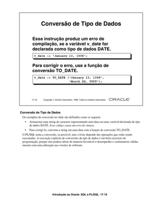 Conversão de Tipo de Dados

         Essa instrução produz um erro de
         compilação, se a variável v_date for
         declarada como tipo de dados DATE.
          v_date := 'January 13, 1998';


         Para corrigir o erro, use a função de
         conversão TO_DATE.
          v_date := TO_DATE ('January 13, 1998',
                             'Month DD, YYYY');




        17-10     Copyright  Oracle Corporation, 1999. Todos os direitos reservados.




Conversão de Tipo de Dados
 Os exemplos de conversão no slide são definidos como se seguem:
   •   Armazenar uma string de caractere representando uma data em uma variável declarada de tipo
       de dados DATE. Esse código causa um erro de sintaxe.
   •   Para corrigi-lo, converta a string em uma data com a função de conversão TO_DATE.
 O PL/SQL tenta a conversão, se possível, mas o êxito depende das operações que estão sendo
 executadas. A execução explícita de conversões de tipo de dados é um bom exercício de
 programação, porque elas podem afetar de maneira favorável o desempenho e continuarem válidas
 mesmo com uma alteração nas versões de software.




                           Introdução ao Oracle: SQL e PL/SQL 17-10
 