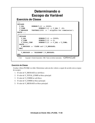 Determinando o
                             Escopo da Variável
      Exercício de Classe
      ...
      DECLARE
        V_SAL                NUMBER(7,2) := 60000;
        V_COMM                      NUMBER(7,2) := V_SAL * .20;
        V_MESSAGE            VARCHAR2(255) := ' eligible for commission';
      BEGIN ...

         DECLARE
           V_SAL              NUMBER(7,2) := 50000;
           V_COMM             NUMBER(7,2) := 0;
           V_TOTAL_COMP       NUMBER(7,2) := V_SAL + V_COMM;
         BEGIN ...
           V_MESSAGE := 'CLERK not'||V_MESSAGE;
         END;

             V_MESSAGE := 'SALESMAN'||V_MESSAGE;
      END;

        17-20     Copyright  Oracle Corporation, 1999. Todos os direitos reservados.




Exercício de Classe
 Avaliar o bloco PL/SQL no slide. Determinar cada um dos valores a seguir de acordo com as regras
 de escopos:
   1. O valor de V_MESSAGE no sub-bloco.
   2. O valor de V_TOTAL_COMP no bloco principal.
   3. O valor de V_COMM no sub-bloco.
   4. O valor de V_COMM no bloco principal.
   5. O valor de V_MESSAGE no bloco principal.




                           Introdução ao Oracle: SQL e PL/SQL 17-20
 