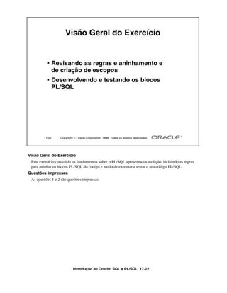 Visão Geral do Exercício


          • Revisando as regras e aninhamento e
            de criação de escopos
          • Desenvolvendo e testando os blocos
            PL/SQL




        17-22     Copyright  Oracle Corporation, 1999. Todos os direitos reservados.




Visão Geral do Exercício
 Este exercício consolida os fundamentos sobre o PL/SQL apresentados na lição, incluindo as regras
 para aninhar os blocos PL/SQL do código e modo de executar e testar o seu código PL/SQL.
Questões Impressas
 As questões 1 e 2 são questões impressas.




                           Introdução ao Oracle: SQL e PL/SQL 17-22
 