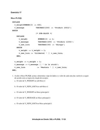 Exercício 17


Bloco PL/SQL

 DECLARE
    v_weight NUMBER(3) := 600;
    v_message                   VARCHAR2(255) := 'Product 10012';
 BEGIN
                                /* SUB-BLOCK */
        DECLARE
          v_weight                 NUMBER(3) := 1;
          v_message                VARCHAR2(255) := 'Produto 11001';
          v_new_locn               VARCHAR2(50) := 'Europa';
        BEGIN
          v_weight := v_weight + 1;
          v_new_locn := 'Ocidental ' || v_new_locn;
        END;


    v_weight := v_weight + 1;
    v_message := v_message || ' is in stock';
    v_new_locn                    := 'Western ' || v_new_locn;
 END;


 1. Avalie o bloco PL/SQL acima e determine o tipo de dados e o valor de cada uma das variáveis a seguir
    de acordo com as regras de criação de escopos.
    a. O valor de V_WEIGHT no sub-bloco é:


    b. O valor de V_NEW_LOCN no sub-bloco é:


    c. O valor de V_WEIGHT no bloco principal é:


    d. O valor de V_MESSAGE no bloco principal é:


    e. O valor de V_NEW_LOCN no bloco principal é:




                           Introdução ao Oracle: SQL e PL/SQL 17-23
 