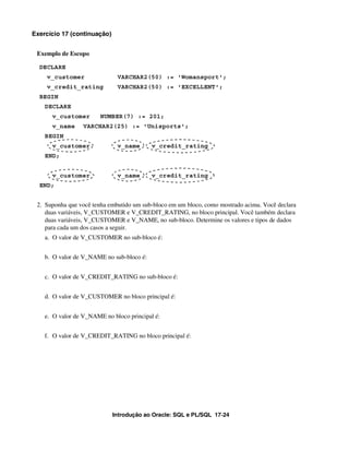 Exercício 17 (continuação)


 Exemplo de Escopo

  DECLARE
    v_customer                VARCHAR2(50) := 'Womansport';
    v_credit_rating           VARCHAR2(50) := 'EXCELLENT';
  BEGIN
    DECLARE
      v_customer        NUMBER(7) := 201;
      v_name      VARCHAR2(25) := 'Unisports';
    BEGIN
      v_customer              v_name       v_credit_rating
    END;


      v_customer              v_name       v_credit_rating
  END;


 2. Suponha que você tenha embutido um sub-bloco em um bloco, como mostrado acima. Você declara
    duas variáveis, V_CUSTOMER e V_CREDIT_RATING, no bloco principal. Você também declara
    duas variáveis, V_CUSTOMER e V_NAME, no sub-bloco. Determine os valores e tipos de dados
    para cada um dos casos a seguir.
    a. O valor de V_CUSTOMER no sub-bloco é:


    b. O valor de V_NAME no sub-bloco é:


    c. O valor de V_CREDIT_RATING no sub-bloco é:


    d. O valor de V_CUSTOMER no bloco principal é:


    e. O valor de V_NAME no bloco principal é:


    f. O valor de V_CREDIT_RATING no bloco principal é:




                             Introdução ao Oracle: SQL e PL/SQL 17-24
 