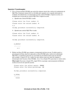 Exercício 17 (continuação)
   3. Crie e execute um bloco PL/SQL que aceite dois números através das variáveis de substituição do
      SQL*Plus. O primeiro número deve ser dividido pelo segundo e ter o segundo adicionado ao
      resultado. O resultado deve ser armazenado em uma variável PL/SQL e impresso na tela, ou o
      resultado deve ser gravado na variável SQL*Plus e impresso na tela.
      a. Quando uma variável PL/SQL é usada:

      Please enter the first number: 2
      Please enter the second number: 4
      4.5
      PL/SQL procedure successfully completed.

      b. Quando uma variável SQL*Plus é usada:

      Please enter the first number: 2
      Please enter the second number: 4


      PL/SQL procedure successfully completed.


         G_RESULT
         --------
               4.5


   4. Elabore um bloco PL/SQL que compute a remuneração total por um ano. O salário anual e a
      porcentagem do bônus anual são repassados ao bloco PL/SQL pelas variáveis de substituição
      SQL*Plus e os benefícios precisam ser convertidos de um número inteiro para um decimal
      (por exemplo, 15 para 0.15). Se o salário for nulo, defina-o para zero antes de computar a
      remuneração total. Execute o bloco PL/SQL. Aviso: Use a função NVL para tratar os valores nulos.
      Observação: Para testar a função NVL, digite NULL no prompt; o pressionamento de [Return]
      resulta em um erro de expressão ausente.

         Please enter the salary amount: 50000
         Please enter the bonus percentage: 10

         PL/SQL procedure successfully completed.

         G_TOTAL
         -------
           55000




                           Introdução ao Oracle: SQL e PL/SQL 17-25
 
