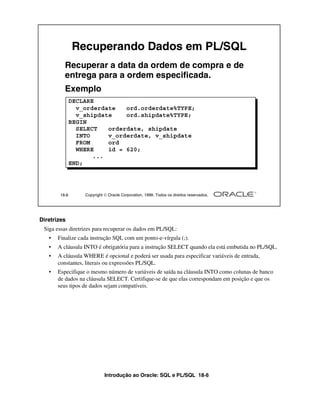 Recuperando Dados em PL/SQL
          Recuperar a data da ordem de compra e de
          entrega para a ordem especificada.
          Exemplo
               DECLARE
                 v_orderdate   ord.orderdate%TYPE;
                 v_shipdate    ord.shipdate%TYPE;
               BEGIN
                 SELECT   orderdate, shipdate
                 INTO     v_orderdate, v_shipdate
                 FROM     ord
                 WHERE    id = 620;
                      ...
               END;




        18-6       Copyright  Oracle Corporation, 1999. Todos os direitos reservados.




Diretrizes
 Siga essas diretrizes para recuperar os dados em PL/SQL:
   •   Finalize cada instrução SQL com um ponto-e-vírgula (;).
   •   A cláusula INTO é obrigatória para a instrução SELECT quando ela está embutida no PL/SQL.
   •   A cláusula WHERE é opcional e poderá ser usada para especificar variáveis de entrada,
       constantes, literais ou expressões PL/SQL.
   •   Especifique o mesmo número de variáveis de saída na cláusula INTO como colunas de banco
       de dados na cláusula SELECT. Certifique-se de que elas correspondam em posição e que os
       seus tipos de dados sejam compatíveis.




                             Introdução ao Oracle: SQL e PL/SQL 18-6
 