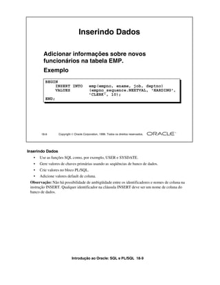 Inserindo Dados

         Adicionar informações sobre novos
         funcionários na tabela EMP.
         Exemplo
          BEGIN
              INSERT INTO                emp(empno, ename, job, deptno)
              VALUES                     (empno_sequence.NEXTVAL, 'HARDING',
                                         'CLERK', 10);
          END;




        18-9      Copyright  Oracle Corporation, 1999. Todos os direitos reservados.




Inserindo Dados
   •   Use as funções SQL como, por exemplo, USER e SYSDATE.
   •   Gere valores de chaves primárias usando as seqüências de banco de dados.
   •   Crie valores no bloco PL/SQL.
   •   Adicione valores default de coluna.
 Observação: Não há possibilidade de ambigüidade entre os identificadores e nomes de coluna na
 instrução INSERT. Qualquer identificador na cláusula INSERT deve ser um nome de coluna do
 banco de dados.




                            Introdução ao Oracle: SQL e PL/SQL 18-9
 