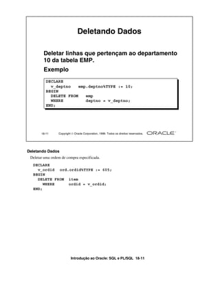 Deletando Dados

        Deletar linhas que pertençam ao departamento
        10 da tabela EMP.
        Exemplo
          DECLARE
            v_deptno    emp.deptno%TYPE := 10;
          BEGIN
            DELETE FROM    emp
            WHERE          deptno = v_deptno;
          END;




       18-11     Copyright  Oracle Corporation, 1999. Todos os direitos reservados.




Deletando Dados
 Deletar uma ordem de compra especificada.
  DECLARE
    v_ordid ord.ordid%TYPE := 605;
  BEGIN
    DELETE FROM item
       WHERE    ordid = v_ordid;
  END;




                          Introdução ao Oracle: SQL e PL/SQL 18-11
 