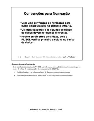 Convenções para Nomeação

          • Usar uma convenção de nomeação para
            evitar ambigüidades na cláusula WHERE.
          • Os identificadores e as colunas de banco
            de dados devem ter nomes diferentes.
          • Podem surgir erros de sintaxe, pois o
            PL/SQL verifica primeiro a coluna no banco
            de dados.




       18-12      Copyright  Oracle Corporation, 1999. Todos os direitos reservados.




Convenções para Nomeação
 Evite a ambigüidade na cláusula WHERE aderindo a uma convenção de nomeação que distingue os
 nomes de coluna do banco de dados dos nomes de variável PL/SQL.
  •   Os identificadores e as colunas de banco de dados devem ter nomes diferentes.
  •   Podem surgir erros de sintaxe, pois o PL/SQL verifica primeiro a coluna na tabela.




                           Introdução ao Oracle: SQL e PL/SQL 18-12
 