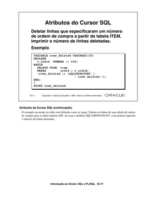 Atributos do Cursor SQL
         Deletar linhas que especificaram um número
         de ordem de compra a partir da tabela ITEM.
         Imprimir o número de linhas deletadas.
         Exemplo
           VARIABLE rows_deleted VARCHAR2(30)
           DECLARE
             v_ordid NUMBER := 605;
           BEGIN
             DELETE FROM item
             WHERE        ordid = v_ordid;
             :rows_deleted := (SQL%ROWCOUNT ||
                                  ' rows deleted.');
           END;
           /
           PRINT rows_deleted


       18-17      Copyright  Oracle Corporation, 1999. Todos os direitos reservados.




Atributos do Cursor SQL (continuação)
 O exemplo mostrado no slide está definido como se segue: Deletar as linhas de uma tabela de ordem
 de compra para a ordem número 605. Ao usar o atributo SQL%ROWCOUNT, você poderá imprimir
 o número de linhas deletadas.




                           Introdução ao Oracle: SQL e PL/SQL 18-17
 