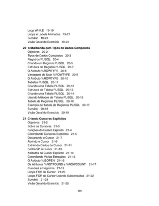 Loop WHILE 19-19
   Loops e Labels Alinhados 19-21
   Sumário 19-23
   Visão Geral do Exercício 19-24

20 Trabalhando com Tipos de Dados Compostos
   Objetivos 20-2
   Tipos de Dados Compostos 20-3
   Registros PL/SQL 20-4
   Criando um Registro PL/SQL 20-5
   Estrutura de Registro PL/SQL 20-7
   O Atributo %ROWTYPE 20-8
   Vantagens de Usar %ROWTYPE 20-9
   O Atributo %ROWTYPE 20-10
   Tabelas PL/SQL 20-11
   Criando uma Tabela PL/SQL 20-12
   Estrutura de Tabela PL/SQL 20-13
   Criando uma Tabela PL/SQL 20-14
   Usando Métodos de Tabela PL/SQL 20-15
   Tabela de Registros PL/SQL 20-16
   Exemplo de Tabela de Registros PL/SQL 20-17
   Sumário 20-18
   Visão Geral do Exercício 20-19

21 Criando Cursores Explícitos
   Objetivos 21-2
   Sobre os Cursores 21-3
   Funções do Cursor Explícito 21-4
   Controlando Cursores Explícitos 21-5
   Declarando o Cursor 21-7
   Abrindo o Cursor 21-9
   Extraindo Dados do Cursor 21-11
   Fechando o Cursor 21-13
   Atributos do Cursor Explícito 21-14
   Controlando Várias Extrações 21-15
   O Atributo %ISOPEN 21-16
   Os Atributos %NOTFOUND e %ROWCOUNT 21-17
   Cursores e Registros 21-19
   Loops FOR de Cursor 21-20
   Loops FOR do Cursor Usando Subconsultas 21-22
   Sumário 21-23
   Visão Geral do Exercício 21-25

                                     xiv
 