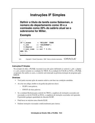 Instruções IF Simples

             Definir o título da tarefa como Salesman, o
             número do departamento como 35 e a
             comissão como 20% do salário atual se o
             sobrenome for Miller.
             Exemplo
             . . .
             IF v_ename                =    'MILLER' THEN
                v_job                 :=    'SALESMAN';
                v_deptno              :=    35;
                v_new_comm            :=    sal * 0.20;
             END IF;
             . . .


        19-5       Copyright  Oracle Corporation, 1999. Todos os direitos reservados.




Instruções IF Simples
 No exemplo do slide, o PL/SQL executará essas três ações (definindo as variáveis v_job, v_deptno
 e v_new_comm) somente se a condição for TRUE. Se a condição for FALSE ou NULL, o PL/SQL
 as ignorará. Em ambos os casos, o controle será reiniciado na próxima instrução do programa após
 END IF.
Diretrizes
   •   Você pode executar ações de maneira seletiva com base nas condições atendidas.
   •   Ao criar um código, lembre-se da grafia das palavras-chave:
          –    ELSIF é uma palavra.
          –    END IF são duas palavras.
   •   Se a condição Booleana para controle for TRUE, a seqüência de instruções associada será
       executada; se ela for FALSE ou NULL, a seqüência de instruções associadas será ignorada.
       É permitido qualquer quantidade de cláusulas ELSIF.
   •   Pode haver no máximo uma cláusula ELSE.
   •   Endente instruções executadas condicionalmente para clareza.




                            Introdução ao Oracle: SQL e PL/SQL 19-5
 