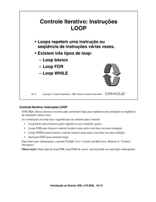 Controle Iterativo: Instruções
                             LOOP

            • Loops repetem uma instrução ou
              seqüência de instruções várias vezes.
            • Existem três tipos de loop:
                 – Loop básico
                 – Loop FOR
                 – Loop WHILE




         19-13     Copyright  Oracle Corporation, 1999. Todos os direitos reservados.




Controle Iterativo: Instruções LOOP
 O PL/SQL oferece diversos recursos para estruturar loops para repetirem uma instrução ou seqüência
 de instruções várias vezes.
 As construções em loop são o segundo tipo de estrutura para controle:
   •   Loop básico para fornecer ações repetitivas sem condições gerais
   •   Loops FOR para fornecer controle iterativo para ações com base em uma contagem
   •   Loops WHILE para fornecer controle iterativo para ações com base em uma condição
   •   Instrução EXIT para terminar loops
 Para obter mais informações, consulte PL/SQL User’s Guide and Reference, Release 8, "Control
 Structures".
 Observação: Outro tipo de loop FOR, loop FOR de cursor, será discutido em uma lição subseqüente.




                           Introdução ao Oracle: SQL e PL/SQL 19-13
 