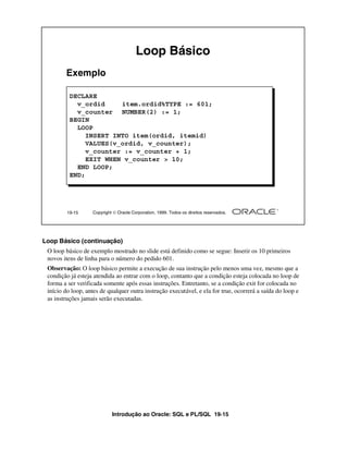 Loop Básico
        Exemplo

          DECLARE
            v_ordid     item.ordid%TYPE := 601;
            v_counter NUMBER(2) := 1;
          BEGIN
            LOOP
               INSERT INTO item(ordid, itemid)
               VALUES(v_ordid, v_counter);
               v_counter := v_counter + 1;
               EXIT WHEN v_counter > 10;
            END LOOP;
          END;




         19-15     Copyright  Oracle Corporation, 1999. Todos os direitos reservados.




Loop Básico (continuação)
 O loop básico de exemplo mostrado no slide está definido como se segue: Inserir os 10 primeiros
 novos itens de linha para o número do pedido 601.
 Observação: O loop básico permite a execução de sua instrução pelo menos uma vez, mesmo que a
 condição já esteja atendida ao entrar com o loop, contanto que a condição esteja colocada no loop de
 forma a ser verificada somente após essas instruções. Entretanto, se a condição exit for colocada no
 início do loop, antes de qualquer outra instrução executável, e ela for true, ocorrerá a saída do loop e
 as instruções jamais serão executadas.




                            Introdução ao Oracle: SQL e PL/SQL 19-15
 
