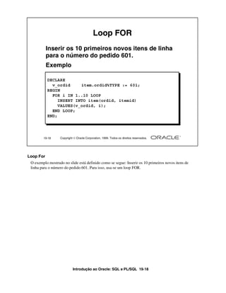 Loop FOR
           Inserir os 10 primeiros novos itens de linha
           para o número do pedido 601.
           Exemplo

           DECLARE
             v_ordid     item.ordid%TYPE := 601;
           BEGIN
             FOR i IN 1..10 LOOP
                INSERT INTO item(ordid, itemid)
                VALUES(v_ordid, i);
             END LOOP;
           END;




        19-18     Copyright  Oracle Corporation, 1999. Todos os direitos reservados.




Loop For
 O exemplo mostrado no slide está definido como se segue: Inserir os 10 primeiros novos itens de
 linha para o número do pedido 601. Para isso, usa-se um loop FOR.




                           Introdução ao Oracle: SQL e PL/SQL 19-18
 