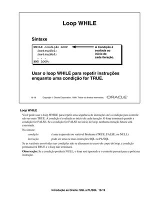 Loop WHILE

         Sintaxe
          WHILE condição LOOP                                              A Condição é
            instrução1;                                                    avaliada ao
            instrução2;                                                    início de
            . . .                                                          cada iteração.
          END LOOP;



         Usar o loop WHILE para repetir instruções
         enquanto uma condição for TRUE.



        19-19     Copyright  Oracle Corporation, 1999. Todos os direitos reservados.




Loop WHILE
 Você pode usar o loop WHILE para repetir uma seqüência de instruções até a condição para controle
 não ser mais TRUE. A condição é avaliada ao início de cada iteração. O loop terminará quando a
 condição for FALSE. Se a condição for FALSE no início do loop, nenhuma iteração futura será
 executada.
 Na sintaxe:
     condição              é uma expressão ou variável Booleana (TRUE, FALSE, ou NULL)
     instrução             pode ser uma ou mais instruções SQL ou PL/SQL
 Se as variáveis envolvidas nas condições não se alterarem no curso do corpo do loop, a condição
 permanecerá TRUE e o loop não terminará.
 Observação: Se a condição produzir NULL, o loop será ignorado e o controle passará para a próxima
 instrução.




                           Introdução ao Oracle: SQL e PL/SQL 19-19
 