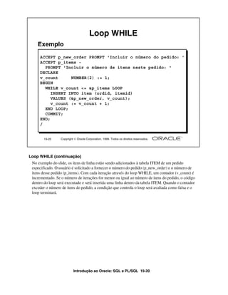 Loop WHILE
    Exemplo
     ACCEPT p_new_order PROMPT 'Incluir o número do pedido: '
     ACCEPT p_items -
       PROMPT 'Incluir o número de itens neste pedido: '
     DECLARE
     v_count      NUMBER(2) := 1;
     BEGIN
       WHILE v_count <= &p_items LOOP
          INSERT INTO item (ordid, itemid)
          VALUES (&p_new_order, v_count);
          v_count := v_count + 1;
       END LOOP;
       COMMIT;
     END;
     /


        19-20    Copyright  Oracle Corporation, 1999. Todos os direitos reservados.




Loop WHILE (continuação)
 No exemplo do slide, os itens de linha estão sendo adicionados à tabela ITEM de um pedido
 especificado. O usuário é solicitado a fornecer o número do pedido (p_new_order) e o número de
 itens desse pedido (p_items). Com cada iteração através do loop WHILE, um contador (v_count) é
 incrementado. Se o número de iterações for menor ou igual ao número de itens do pedido, o código
 dentro do loop será executado e será inserida uma linha dentro da tabela ITEM. Quando o contador
 exceder o número de itens do pedido, a condição que controla o loop será avaliada como falsa e o
 loop terminará.




                          Introdução ao Oracle: SQL e PL/SQL 19-20
 