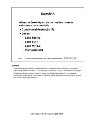 Sumário

          Alterar o fluxo lógico de instruções usando
          estruturas para controle.
          • Condicional (instrução IF)
          • Loops:
               – Loop básico
               – Loop FOR
               – Loop WHILE
               – Instrução EXIT


       19-23     Copyright  Oracle Corporation, 1999. Todos os direitos reservados.




Sumário
 Uma construção para controle condicional verifica a validade de uma condição e executa uma
 ação correspondente de acordo. Use a construção IF para uma execução condicional de instruções.
 Uma construção para controle iterativo executa uma seqüência de instruções repetidamente,
 contanto que uma condição especificada se mantenha TRUE. Use as diversas construções de loop
 para executar operações iterativas.




                          Introdução ao Oracle: SQL e PL/SQL 19-23
 