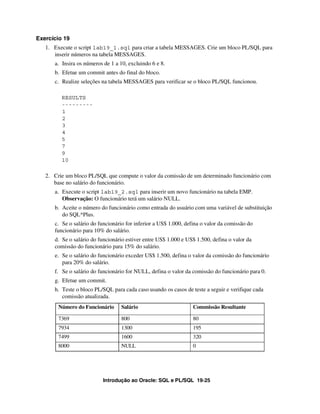 Exercício 19
   1. Execute o script lab19_1.sql para criar a tabela MESSAGES. Crie um bloco PL/SQL para
      inserir números na tabela MESSAGES.
      a. Insira os números de 1 a 10, excluindo 6 e 8.
      b. Efetue um commit antes do final do bloco.
      c. Realize seleções na tabela MESSAGES para verificar se o bloco PL/SQL funcionou.

         RESULTS
         ---------
         1
         2
         3
         4
         5
         7
         9
         10

   2. Crie um bloco PL/SQL que compute o valor da comissão de um determinado funcionário com
      base no salário do funcionário.
      a. Execute o script lab19_2.sql para inserir um novo funcionário na tabela EMP.
         Observação: O funcionário terá um salário NULL.
      b. Aceite o número do funcionário como entrada do usuário com uma variável de substituição
         do SQL*Plus.
      c. Se o salário do funcionário for inferior a US$ 1.000, defina o valor da comissão do
      funcionário para 10% do salário.
      d. Se o salário do funcionário estiver entre US$ 1.000 e US$ 1.500, defina o valor da
      comissão do funcionário para 15% do salário.
      e. Se o salário do funcionário exceder US$ 1.500, defina o valor da comissão do funcionário
         para 20% do salário.
      f. Se o salário do funcionário for NULL, defina o valor da comissão do funcionário para 0.
      g. Efetue um commit.
      h. Teste o bloco PL/SQL para cada caso usando os casos de teste a seguir e verifique cada
         comissão atualizada.
        Número do Funcionário     Salário                         Commissão Resultante

        7369                      800                             80
        7934                      1300                            195
        7499                      1600                            320
        8000                      NULL                            0




                           Introdução ao Oracle: SQL e PL/SQL 19-25
 