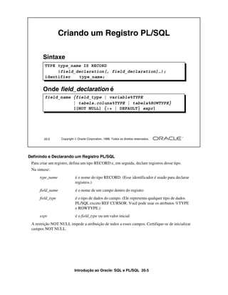 Criando um Registro PL/SQL

        Sintaxe
         TYPE type_name IS RECORD
              (field_declaration[, field_declaration]…);
         identifier   type_name;


        Onde field_declaration é
         field_name {field_type | variable%TYPE
                    | tabela.coluna%TYPE | tabela%ROWTYPE}
                    [[NOT NULL] {:= | DEFAULT} expr]




        20-5       Copyright  Oracle Corporation, 1999. Todos os direitos reservados.




Definindo e Declarando um Registro PL/SQL
 Para criar um registro, defina um tipo RECORD e, em seguida, declare registros desse tipo.
 Na sintaxe:
      type_name              é o nome do tipo RECORD. (Esse identificador é usado para declarar
                             registros.)
      field_name             é o nome de um campo dentro do registro
      field_type             é o tipo de dados do campo. (Ele representa qualquer tipo de dados
                             PL/SQL exceto REF CURSOR. Você pode usar os atributos %TYPE
                             e ROWTYPE.)
      expr                   é o field_type ou um valor inicial
 A restrição NOT NULL impede a atribuição de nulos a esses campos. Certifique-se de inicializar
 campos NOT NULL.




                             Introdução ao Oracle: SQL e PL/SQL 20-5
 