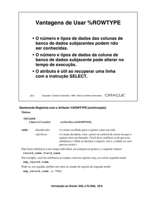 Vantagens de Usar %ROWTYPE

           • O número e tipos de dados das colunas de
             banco de dados subjacentes podem não
             ser conhecidas.
           • O número e tipos de dados da coluna de
             banco de dados subjacente pode alterar no
             tempo de execução.
           • O atributo é útil ao recuperar uma linha
             com a instrução SELECT.



         20-9        Copyright  Oracle Corporation, 1999. Todos os direitos reservados.




Declarando Registros com o Atributo %ROWTYPE (continuação)
 Sintaxe

  DECLARE
     identificador                       referência%ROWTYPE;

 onde:          identificador           é o nome escolhido para o registro como um todo
                referência              é o nome da tabela, view, cursor ou variável de cursor em que o
                                        registro deve ser baseado. (Você deve certificar-se de que essa
                                        referência é válida ao declarar o registro, isto é, a tabela ou view
                                        precisa existir.)
 Para fazer referência a um campo individual, use notação em pontos e a seguinte sintaxe:
  record_name.field_name
 Por exemplo, você faz referência ao campo comm no registro emp_record do seguinte modo:
  emp_record.comm
 Pode-se, em seguida, atribuir um valor ao campo de registro do seguinte modo:
  emp_record.comm := 750;




                                Introdução ao Oracle: SQL e PL/SQL 20-9
 