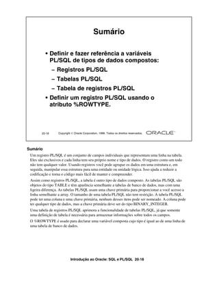 Sumário

          • Definir e fazer referência a variáveis
            PL/SQL de tipos de dados compostos:
                – Registros PL/SQL
                – Tabelas PL/SQL
                – Tabela de registros PL/SQL
          • Definir um registro PL/SQL usando o
            atributo %ROWTYPE.



        20-18     Copyright  Oracle Corporation, 1999. Todos os direitos reservados.




Sumário
 Um registro PL/SQL é um conjunto de campos individuais que representam uma linha na tabela.
 Eles são exclusivos e cada linha tem seu próprio nome e tipo de dados. O registro como um todo
 não tem qualquer valor. Usando registros você pode agrupar os dados em uma estrutura e, em
 seguida, manipular essa estrutura para uma entidade ou unidade lógica. Isso ajuda a reduzir a
 codificação e torna o código mais fácil de manter e compreender.
 Assim como registros PL/SQL, a tabela é outro tipo de dados composto. As tabelas PL/SQL são
 objetos do tipo TABLE e têm aparência semelhante a tabelas de banco de dados, mas com uma
 ligeira diferença. As tabelas PL/SQL usam uma chave primária para proporcionar a você acesso a
 linha semelhante a array. O tamanho de uma tabela PL/SQL não tem restrição. A tabela PL/SQL
 pode ter uma coluna e uma chave primária, nenhum desses itens pode ser nomeado. A coluna pode
 ter qualquer tipo de dados, mas a chave primária deve ser do tipo BINARY_INTEGER.
 Uma tabela de registros PL/SQL aprimora a funcionalidade de tabelas PL/SQL, já que somente
 uma definição de tabela é necessária para armazenar informações sobre todos os campos.
 O %ROWTYPE é usado para declarar uma variável composta cujo tipo é igual ao de uma linha de
 uma tabela de banco de dados.




                           Introdução ao Oracle: SQL e PL/SQL 20-18
 