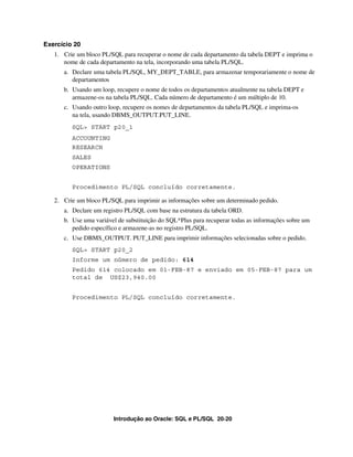 Exercício 20
   1. Crie um bloco PL/SQL para recuperar o nome de cada departamento da tabela DEPT e imprima o
      nome de cada departamento na tela, incorporando uma tabela PL/SQL.
      a. Declare uma tabela PL/SQL, MY_DEPT_TABLE, para armazenar temporariamente o nome de
         departamentos
      b. Usando um loop, recupere o nome de todos os departamentos atualmente na tabela DEPT e
         armazene-os na tabela PL/SQL. Cada número de departamento é um múltiplo de 10.
      c. Usando outro loop, recupere os nomes de departamentos da tabela PL/SQL e imprima-os
         na tela, usando DBMS_OUTPUT.PUT_LINE.
         SQL> START p20_1
         ACCOUNTING
         RESEARCH
         SALES
         OPERATIONS


         Procedimento PL/SQL concluído corretamente.

   2. Crie um bloco PL/SQL para imprimir as informações sobre um determinado pedido.
      a. Declare um registro PL/SQL com base na estrutura da tabela ORD.
      b. Use uma variável de substituição do SQL*Plus para recuperar todas as informações sobre um
         pedido específico e armazene-as no registro PL/SQL.
      c. Use DBMS_OUTPUT. PUT_LINE para imprimir informações selecionadas sobre o pedido.
         SQL> START p20_2
         Informe um número de pedido: 614
         Pedido 614 colocado em 01-FEB-87 e enviado em 05-FEB-87 para um
         total de US$23,940.00


         Procedimento PL/SQL concluído corretamente.




                        Introdução ao Oracle: SQL e PL/SQL 20-20
 