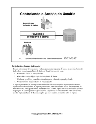 Controlando o Acesso do Usuário

                Administrador
                do banco de dados




                         Privilégios
                     de usuário e senha

                 Usuários




         14-3      Copyright  Oracle Corporation, 1999. Todos os direitos reservados.




Controlando o Acesso do Usuário
 Em um ambiente de vários usuários, você deseja manter a segurança de acesso e de uso do banco de
 dados. Com a segurança de banco de dados do Oracle Server, você pode:
   •   Controlar o acesso ao banco de dados
   •   Conceder acesso a objetos específicos no banco de dados
   •   Confirmar privilégios concedidos e recebidos com o dicionário de dados Oracle
   •   Criar sinônimos para os objetos de banco de dados
 A segurança de banco de dados pode ser classificada em duas categorias: segurança de sistema e
 segurança de banco de dados. A segurança de sistema cobre o acesso e o uso do banco de dados no
 nível de sistema como, por exemplo, nome de usuário e senha, espaço em disco alocado aos usuários
 e operações do sistema permitidas pelo usuário. A segurança de banco de dados cobre o acesso e o
 uso dos objetos de banco de dados e as ações que esses usuários possam ter sobre os objetos.




                             Introdução ao Oracle: SQL e PL/SQL 14-3
 