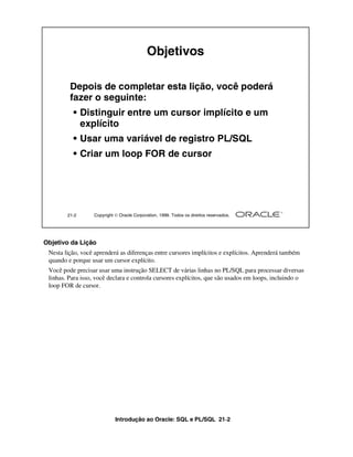 Objetivos

         Depois de completar esta lição, você poderá
         fazer o seguinte:
          • Distinguir entre um cursor implícito e um
            explícito
          • Usar uma variável de registro PL/SQL
          • Criar um loop FOR de cursor




        21-2      Copyright  Oracle Corporation, 1999. Todos os direitos reservados.




Objetivo da Lição
 Nesta lição, você aprenderá as diferenças entre cursores implícitos e explícitos. Aprenderá também
 quando e porque usar um cursor explícito.
 Você pode precisar usar uma instrução SELECT de várias linhas no PL/SQL para processar diversas
 linhas. Para isso, você declara e controla cursores explícitos, que são usados em loops, incluindo o
 loop FOR de cursor.




                            Introdução ao Oracle: SQL e PL/SQL 21-2
 