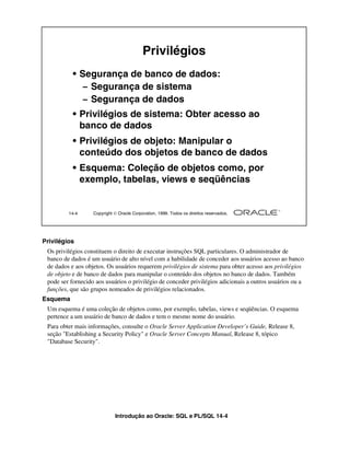 Privilégios
           • Segurança de banco de dados:
              – Segurança de sistema
              – Segurança de dados
           • Privilégios de sistema: Obter acesso ao
             banco de dados
           • Privilégios de objeto: Manipular o
             conteúdo dos objetos de banco de dados
           • Esquema: Coleção de objetos como, por
             exemplo, tabelas, views e seqüências


         14-4      Copyright  Oracle Corporation, 1999. Todos os direitos reservados.




Privilégios
 Os privilégios constituem o direito de executar instruções SQL particulares. O administrador de
 banco de dados é um usuário de alto nível com a habilidade de conceder aos usuários acesso ao banco
 de dados e aos objetos. Os usuários requerem privilégios de sistema para obter acesso aos privilégios
 de objeto e de banco de dados para manipular o conteúdo dos objetos no banco de dados. Também
 pode ser fornecido aos usuários o privilégio de conceder privilégios adicionais a outros usuários ou a
 funções, que são grupos nomeados de privilégios relacionados.
Esquema
 Um esquema é uma coleção de objetos como, por exemplo, tabelas, views e seqüências. O esquema
 pertence a um usuário de banco de dados e tem o mesmo nome do usuário.
 Para obter mais informações, consulte o Oracle Server Application Developer’s Guide, Release 8,
 seção "Establishing a Security Policy" e Oracle Server Concepts Manual, Release 8, tópico
 "Database Security".




                             Introdução ao Oracle: SQL e PL/SQL 14-4
 