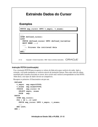 Extraindo Dados do Cursor

         Exemplos
          FETCH emp_cursor INTO v_empno, v_ename;


          ...
          OPEN defined_cursor;
          LOOP
            FETCH defined_cursor INTO defined_variables
            EXIT WHEN ...;
            ...
               -- Process the retrieved data
            ...
          END;



        21-12     Copyright  Oracle Corporation, 1999. Todos os direitos reservados.




Instrução FETCH (continuação)
 Use a instrução FETCH para recuperar os valores da linha ativa para variáveis de saída. Após a
 extração, você pode manipular as variáveis através de instruções futuras. Para cada valor de coluna
 retornado pela consulta associada ao cursor, deve existir uma variável correspondente na lista INTO.
 Além disso, seus tipos de dados devem ser compatíveis.
 Recupere os primeiros 10 funcionários um por um.
  DECLARE
    v_empno emp.empno%TYPE;
    v_ename emp.ename%TYPE;
    CURSOR    emp_cursor IS
      SELECT empno, ename
      FROM    emp;
  BEGIN
    OPEN emp_cursor;
    FOR i IN 1..10 LOOP
      FETCH emp_cursor INTO v_empno, v_ename;
      ...
    END LOOP;
  END ;



                           Introdução ao Oracle: SQL e PL/SQL 21-12
 