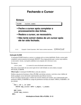 Fechando o Cursor

         Sintaxe
          CLOSE         cursor_name;


          • Feche o cursor após completar o
            processamento das linhas.
          • Reabra o cursor, se necessário.
          • Não tente extrair dados de um cursor após
            ele ter sido fechado.


        21-13     Copyright  Oracle Corporation, 1999. Todos os direitos reservados.




Instrução CLOSE
 A instrução CLOSE desativa o cursor e o conjunto ativo se torna indefinido. Feche o cursor após
 completar o processamento da instrução SELECT. Essa etapa permite que o cursor seja reaberto,
 se necessário. Assim, você pode estabelecer um conjunto ativo diversas vezes.
 Na sintaxe:
      cursor_name           é o nome do cursor declarado anteriormente.
 Não tente extrair dados de um cursor após ele ter sido fechado ou será criada a exceção
 INVALID_CURSOR.
 Observação: A instrução CLOSE libera a área de contexto.
 Embora seja possível terminar o bloco PL/SQL sem fechar cursores, você deve criar o hábito de
 fechar qualquer cursor declarado explicitamente para liberar recursos.
 Existe um limite máximo para o número de cursores abertos por usuário, que é determinado pelo
 parâmetro OPEN_CURSORS no campo de parâmetros do banco de dados. OPEN_CURSORS = 50
 por default.
   ...
      FOR i IN 1..10 LOOP
         FETCH emp_cursor INTO v_empno, v_ename;
         ...
      END LOOP;
      CLOSE emp_cursor;
   END;
                           Introdução ao Oracle: SQL e PL/SQL 21-13
 