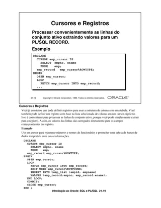 Cursores e Registros
          Processar convenientemente as linhas do
          conjunto ativo extraindo valores para um
          PL/SQL RECORD.
          Exemplo
           DECLARE
             CURSOR emp_cursor IS
               SELECT empno, ename
               FROM    emp;
             emp_record   emp_cursor%ROWTYPE;
           BEGIN
             OPEN emp_cursor;
             LOOP
               FETCH emp_cursor INTO emp_record;
             ...


         21-19      Copyright  Oracle Corporation, 1999. Todos os direitos reservados.



Cursores e Registros
 Você já constatou que pode definir registros para usar a estrutura de colunas em uma tabela. Você
 também pode definir um registro com base na lista selecionada de colunas em um cursor explícito.
 Isso é conveniente para processar as linhas do conjunto ativo, porque você pode simplesmente extrair
 para o registro. Assim, os valores das linhas são carregados diretamente para os campos
 correspondentes do registro.
 Exemplo
 Use um cursor para recuperar números e nomes de funcionários e preencher uma tabela de banco de
 dados temporária com essas informações.
   DECLARE
     CURSOR emp_cursor IS
       SELECT empno, ename
       FROM    emp;
     emp_record emp_cursor%ROWTYPE;
   BEGIN
     OPEN emp_cursor;
     LOOP
       FETCH emp_cursor INTO emp_record;
       EXIT WHEN emp_cursor%NOTFOUND;
       INSERT INTO temp_list (empid, empname)
       VALUES (emp_record.empno, emp_record.ename);
     END LOOP;
     COMMIT;
     CLOSE emp_cursor;
   END ;
                             Introdução ao Oracle: SQL e PL/SQL 21-19
 