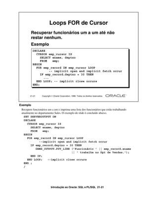 Loops FOR de Cursor
        Recuperar funcionários um a um até não
        restar nenhum.
        Exemplo
          DECLARE
            CURSOR emp_cursor IS
               SELECT ename, deptno
               FROM    emp;
          BEGIN
            FOR emp_record IN emp_cursor LOOP
                     -- implicit open and implicit fetch occur
               IF emp_record.deptno = 30 THEN
                 ...
            END LOOP; -- implicit close occurs
          END;


       21-21     Copyright  Oracle Corporation, 1999. Todos os direitos reservados.



Exemplo
 Recupere funcionários um a um e imprima uma lista dos funcionários que estão trabalhando
 atualmente no departamento Sales. O exemplo do slide é concluído abaixo.
   SET SERVEROUTPUT ON
   DECLARE
      CURSOR emp_cursor IS
        SELECT ename, deptno
        FROM      emp;
   BEGIN
      FOR emp_record IN emp_cursor LOOP
               --implicit open and implicit fetch occur
        IF emp_record.deptno = 30 THEN
             DBMS_OUTPUT.PUT_LINE ('Funcionário ' || emp_record.ename
                                         || ' trabalha no Dpt de Vendas.');
        END IF;
      END LOOP;       --implicit close occurs
   END ;
   /




                          Introdução ao Oracle: SQL e PL/SQL 21-21
 
