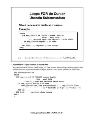 Loops FOR do Cursor
                         Usando Subconsultas

         Não é necessário declarar o cursor.
         Exemplo
          BEGIN
            FOR emp_record IN (SELECT ename, deptno
                                 FROM   emp) LOOP
                     -- implicit open and implicit fetch occur
               IF emp_record.deptno = 30 THEN
                 ...
            END LOOP; -- implicit close occurs
          END;




        21-22     Copyright  Oracle Corporation, 1999. Todos os direitos reservados.




Loops FOR do Cursor Usando Subconsultas
 Você não precisa declarar um cursor porque o PL/SQL permite substituição por uma subconsulta. Este
 exemplo realiza o mesmo do exemplo na página anterior. Ele é o código completo do slide acima.
  SET SERVEROUTPUT ON
  BEGIN
    FOR emp_record IN (SELECT ename, deptno
                       FROM   emp) LOOP
           --implicit open and implicit fetch occur
      IF emp_record.deptno = 30 THEN
         DBMS_OUTPUT.PUT_LINE ('Funcionario ' || emp_record.ename
                              || ' trabalha no Dept. de Vendas. ');
      END IF;
    END LOOP;   --implicit close occurs
  END ;
  /




                           Introdução ao Oracle: SQL e PL/SQL 21-22
 