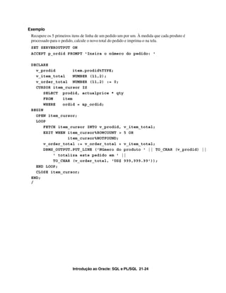 Exemplo
 Recupere os 5 primeiros itens de linha de um pedido um por um. À medida que cada produto é
 processado para o pedido, calcule o novo total do pedido e imprima-o na tela.
 SET SERVEROUTPUT ON
 ACCEPT p_ordid PROMPT 'Insira o número do pedido: '

 DECLARE
   v_prodid          item.prodid%TYPE;
   v_item_total      NUMBER (11,2);
   v_order_total NUMBER (11,2) := 0;
   CURSOR item_cursor IS
       SELECT prodid, actualprice * qty
       FROM     item
       WHERE    ordid = &p_ordid;
 BEGIN
   OPEN item_cursor;
   LOOP
       FETCH item_cursor INTO v_prodid, v_item_total;
       EXIT WHEN item_cursor%ROWCOUNT > 5 OR
                  item_cursor%NOTFOUND;
       v_order_total := v_order_total + v_item_total;
       DBMS_OUTPUT.PUT_LINE ('Número do produto ' || TO_CHAR (v_prodid) ||
            ' totaliza este pedido em ' ||
            TO_CHAR (v_order_total, 'US$ 999,999.99'));
   END LOOP;
   CLOSE item_cursor;
 END;
 /




                         Introdução ao Oracle: SQL e PL/SQL 21-24
 
