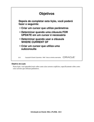 Objetivos

         Depois de completar esta lição, você poderá
         fazer o seguinte:
          • Criar um cursor que utilize parâmetros
          • Determinar quando uma cláusula FOR
            UPDATE em um cursor é necessária
          • Determinar quando usar a cláusula
            WHERE CURRENT OF
          • Criar um cursor que utiliza uma
            subconsulta


        22-2      Copyright © Oracle Corporation, 1999. Todos os direitos reservados.




Objetivo da Lição
 Nesta lição, você aprenderá mais sobre como criar cursores explícitos, especificamente sobre como
 criar cursores que utilizam parâmetros.




                            Introdução ao Oracle: SQL e PL/SQL 22-2
 