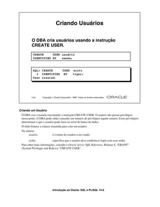 Criando Usuários

         O DBA cria usuários usando a instrução
         CREATE USER.

          CREATE     USER usuário
          IDENTIFIED BY   senha;



          SQL> CREATE    USER scott
            2 IDENTIFIED BY   tiger;
          User created.




         14-6      Copyright  Oracle Corporation, 1999. Todos os direitos reservados.




Criando um Usuário
 O DBA cria o usuário executando a instrução CREATE USER. O usuário não possui privilégios
 nesse ponto. O DBA pode então conceder um número de privilégios àquele usuário. Esses privilégios
 determinam o que o usuário pode fazer no nível de banco de dados.
 O slide fornece a sintaxe resumida para criar um usuário.
 Na sintaxe:
       usuário               é o nome do usuário a ser criado

       senha              especifica que o usuário deve estabelecer login com essa senha
 Para obter mais informações, consulte o Oracle Server SQL Reference, Release 8, "GRANT"
 (System Privileges and Roles) e "CREATE USER".




                             Introdução ao Oracle: SQL e PL/SQL 14-6
 