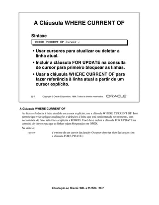 A Cláusula WHERE CURRENT OF

        Sintaxe
               WHERE CURRENT OF cursor ;


          • Usar cursores para atualizar ou deletar a
            linha atual.
          • Incluir a cláusula FOR UPDATE na consulta
            de cursor para primeiro bloquear as linhas.
          • Usar a cláusula WHERE CURRENT OF para
            fazer referência à linha atual a partir de um
            cursor explícito.

        22-7       Copyright © Oracle Corporation, 1999. Todos os direitos reservados.




A Cláusula WHERE CURRENT OF
 Ao fazer referência à linha atual de um cursor explícito, use a cláusula WHERE CURRENT OF. Isso
 permite que você aplique atualizações e deleções à linha que está sendo tratada no momento, sem
 necessidade de fazer referência explícita a ROWID. Você deve incluir a cláusula FOR UPDATE na
 consulta do cursor para que as linhas sejam bloqueadas em OPEN.
 Na sintaxe:
     cursor                  é o nome de um cursor declarado (O cursor deve ter sido declarado com
                             a cláusula FOR UPDATE.)




                             Introdução ao Oracle: SQL e PL/SQL 22-7
 