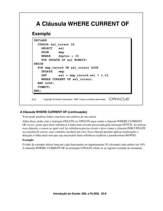 A Cláusula WHERE CURRENT OF
         Exemplo
           DECLARE
             CURSOR sal_cursor IS
                SELECT   sal
                FROM     emp
                WHERE    deptno = 30
                FOR UPDATE OF sal NOWAIT;
           BEGIN
             FOR emp_record IN sal_cursor LOOP
                UPDATE   emp
                SET      sal = emp_record.sal * 1.10
                WHERE CURRENT OF sal_cursor;
             END LOOP;
             COMMIT;
           END;

        22-8      Copyright © Oracle Corporation, 1999. Todos os direitos reservados.




A Cláusula WHERE CURRENT OF (continuação)
 Você pode atualizar linhas com base em critérios de um cursor.
 Além disso, pode criar a instrução DELETE ou UPDATE para conter a cláusula WHERE CURRENT
 OF cursor_name para fazer referência à linha mais recente processada pela instrução FETCH. Ao utilizar
 essa cláusula, o cursor ao qual você faz referência precisa existir e deve conter a cláusula FOR UPDATE
 na consulta do cursor; caso contrário receberá um erro. Essa cláusula permite aplicar atualizações e
 deleções à linha atual sem que seja necessário fazer referência explícita à pseudocoluna ROWID.
 Exemplo
 O slide de exemplo efetua loop por cada funcionário no departamento 30, elevando cada salário em 10%.
 A cláusula WHERE CURRENT OF na instrução UPDATE refere-se ao registro extraído no momento.




                            Introdução ao Oracle: SQL e PL/SQL 22-8
 