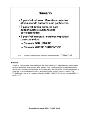 Sumário

          • É possível retornar diferentes conjuntos
            ativos usando cursores com parâmetros.
          • É possível definir cursores com
            subconsultas e subconsultas
            correlacionadas.
          • É possível manipular cursores explícitos
            com comandos:
                – Cláusula FOR UPDATE
                – Cláusula WHERE CURRENT OF


        22-10     Copyright © Oracle Corporation, 1999. Todos os direitos reservados.




Sumário
 Um cursor explícito pode conter parâmetros. Em uma consulta, você pode especificar um parâmetro
 de cursor sempre que uma constante possa aparecer. Uma vantagem de usar parâmetros é que você
 pode decidir o conjunto ativo no tempo de execução. O PL/SQL oferece um método para modificar as
 linhas que foram recuperadas pelo cursor. O método consiste em duas partes. A cláusula FOR
 UPDATE na declaração do cursor e a cláusula WHERE CURRENT OF em uma instrução UPDATE
 ou DELETE.




                           Introdução ao Oracle: SQL e PL/SQL 22-10
 