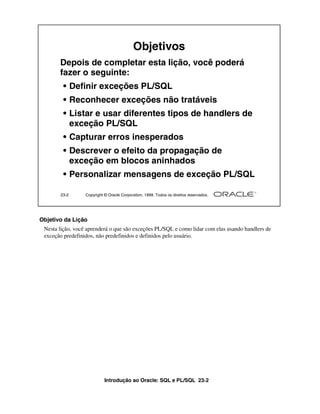 Objetivos
       Depois de completar esta lição, você poderá
       fazer o seguinte:
        • Definir exceções PL/SQL
        • Reconhecer exceções não tratáveis
        • Listar e usar diferentes tipos de handlers de
          exceção PL/SQL
        • Capturar erros inesperados
        • Descrever o efeito da propagação de
          exceção em blocos aninhados
        • Personalizar mensagens de exceção PL/SQL

       23-2       Copyright © Oracle Corporation, 1999. Todos os direitos reservados.




Objetivo da Lição
 Nesta lição, você aprenderá o que são exceções PL/SQL e como lidar com elas usando handlers de
 exceção predefinidos, não predefinidos e definidos pelo usuário.




                            Introdução ao Oracle: SQL e PL/SQL 23-2
 
