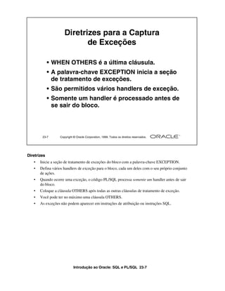 Diretrizes para a Captura
                            de Exceções

             • WHEN OTHERS é a última cláusula.
             • A palavra-chave EXCEPTION inicia a seção
               de tratamento de exceções.
             • São permitidos vários handlers de exceção.
             • Somente um handler é processado antes de
               se sair do bloco.




        23-7      Copyright © Oracle Corporation, 1999. Todos os direitos reservados.




Diretrizes
   •   Inicie a seção de tratamento de exceções do bloco com a palavra-chave EXCEPTION.
   •   Defina vários handlers de exceção para o bloco, cada um deles com o seu próprio conjunto
       de ações.
   •   Quando ocorre uma exceção, o código PL/SQL processa somente um handler antes de sair
       do bloco.
   •   Coloque a cláusula OTHERS após todas as outras cláusulas de tratamento de exceção.
   •   Você pode ter no máximo uma cláusula OTHERS.
   •   As exceções não podem aparecer em instruções de atribuição ou instruções SQL.




                            Introdução ao Oracle: SQL e PL/SQL 23-7
 