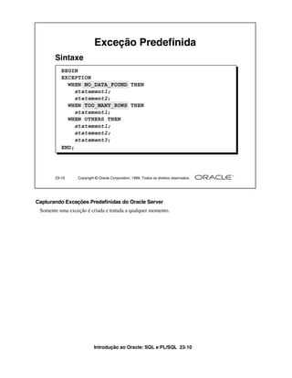 Exceção Predefinida
       Sintaxe
          BEGIN
          EXCEPTION
            WHEN NO_DATA_FOUND THEN
               statement1;
               statement2;
            WHEN TOO_MANY_ROWS THEN
               statement1;
            WHEN OTHERS THEN
               statement1;
               statement2;
               statement3;
          END;




       23-10      Copyright © Oracle Corporation, 1999. Todos os direitos reservados.




Capturando Exceções Predefinidas do Oracle Server
 Somente uma exceção é criada e tratada a qualquer momento.




                           Introdução ao Oracle: SQL e PL/SQL 23-10
 