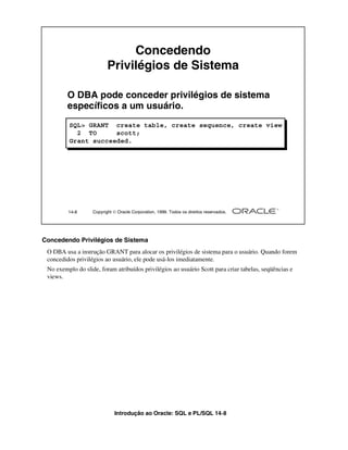 Concedendo
                          Privilégios de Sistema

         O DBA pode conceder privilégios de sistema
         específicos a um usuário.
         SQL> GRANT create table, create sequence, create view
           2 TO      scott;
         Grant succeeded.




         14-8      Copyright  Oracle Corporation, 1999. Todos os direitos reservados.




Concedendo Privilégios de Sistema
 O DBA usa a instrução GRANT para alocar os privilégios de sistema para o usuário. Quando forem
 concedidos privilégios ao usuário, ele pode usá-los imediatamente.
 No exemplo do slide, foram atribuídos privilégios ao usuário Scott para criar tabelas, seqüências e
 views.




                             Introdução ao Oracle: SQL e PL/SQL 14-8
 
