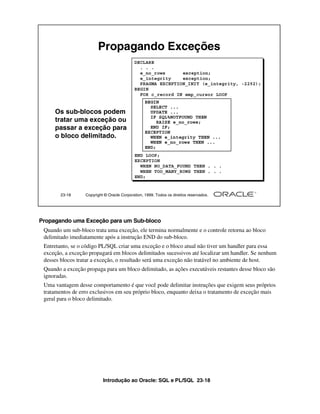 Propagando Exceções
                                            DECLARE
                                              . . .
                                              e_no_rows      exception;
                                              e_integrity    exception;
                                              PRAGMA EXCEPTION_INIT (e_integrity, -2292);
                                            BEGIN
                                              FOR c_record IN emp_cursor LOOP
                                                  BEGIN
                                                    SELECT ...
     Os sub-blocos podem                            UPDATE ...
                                                    IF SQL%NOTFOUND THEN
     tratar uma exceção ou                             RAISE e_no_rows;
     passar a exceção para                          END IF;
                                                  EXCEPTION
     o bloco delimitado.                            WHEN e_integrity THEN ...
                                                    WHEN e_no_rows THEN ...
                                                  END;
                                            END LOOP;
                                            EXCEPTION
                                              WHEN NO_DATA_FOUND THEN . . .
                                              WHEN TOO_MANY_ROWS THEN . . .
                                            END;


        23-18     Copyright © Oracle Corporation, 1999. Todos os direitos reservados.




Propagando uma Exceção para um Sub-bloco
 Quando um sub-bloco trata uma exceção, ele termina normalmente e o controle retorna ao bloco
 delimitado imediatamente após a instrução END do sub-bloco.
 Entretanto, se o código PL/SQL criar uma exceção e o bloco atual não tiver um handler para essa
 exceção, a exceção propagará em blocos delimitados sucessivos até localizar um handler. Se nenhum
 desses blocos tratar a exceção, o resultado será uma exceção não tratável no ambiente de host.
 Quando a exceção propaga para um bloco delimitado, as ações executáveis restantes desse bloco são
 ignoradas.
 Uma vantagem desse comportamento é que você pode delimitar instruções que exigem seus próprios
 tratamentos de erro exclusivos em seu próprio bloco, enquanto deixa o tratamento de exceção mais
 geral para o bloco delimitado.




                           Introdução ao Oracle: SQL e PL/SQL 23-18
 
