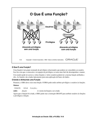 O Que É uma Função?


                                                         Usuários



                                                                                         Gerenciador



                                                         Privilégios

                  Alocando privilégios                                            Alocando privilégios
                    sem uma função                                                  com uma função




           14-9        Copyright  Oracle Corporation, 1999. Todos os direitos reservados.




O Que É uma Função?
 Uma função é um grupo nomeado de privilégios relacionados que podem ser concedidos ao usuário.
 Isso faz com que a concessão e revogação de privilégios se torne mais fácil de desempenhar e manter.
 Um usuário pode ter acesso a várias funções e vários usuários podem ter a mesma função atribuída a
 eles. As funções são criadas tipicamente para uma aplicação de banco de dados.
Criando e Atribuindo uma Função
 Primeiro, o DBA deve criar uma função. O DBA pode então atribuir privilégios e usuários às funções.
 Sintaxe
  CREATE           ROLE      função;
 onde:            função                  é o nome da função a ser criada
 Agora que a função foi criada, o DBA pode usar a instrução GRANT para atribuir usuários às funções
 e privilégios à função.




                                 Introdução ao Oracle: SQL e PL/SQL 14-9
 