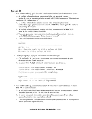 Exercício 23
   1. Crie um bloco PL/SQL para selecionar o nome do funcionário com um determinado salário.
      a. Se o salário informado retornar mais de uma linha, trate a exceção com um
         handler de exceção apropriado e insira na tabela MESSAGES a mensagem "More than one
      employee with a salary <salary>".
      b. Se o salário informado não retornar qualquer linha, trate a exceção com um
         handler de exceção apropriado e insira na tabela MESSAGES a mensagem "No employee
         with a salary of <salary>".
      c. Se o salário informado retornar somente uma linha, insira na tabela MESSAGES o
         nome do funcionário e o valor do salário.
      d. Trate quaisquer outras exceções com um handler de exceção apropriado e insira na
         tabela MESSAGES a mensagem "Some other error ocurred".
      e. Teste o bloco para uma variedade de casos de teste.

         RESULTS
         --------------------------------------------
         SMITH - 800
         More than one employee with a salary of 3000
         No employee with a salary of 6000

   2. Modifique o p18q3.sql para adicionar um handler de exceção.
      a. Crie um handler de exceção para o erro passar uma mensagem ao usuário de que o
         departamento especificado não existe.
      b. Execute o bloco PL/SQL informando um departamento que não existe.

         Please enter the department number: 50
         Please enter the department location: HOUSTON
         PL/SQL procedure successfully completed.

         G_MESSAGE
         --------------------------------------
         Department 50 is an invalid department


   3. Crie um bloco PL/SQL que imprima o número de funcionários que recebem mais ou menos
      US$ 100 do salário fornecido.
      a. Se não houver funcionário nessa faixa de salário, imprima uma mensagem para o usuário
         indicando que é esse o caso. Use uma exceção para esse caso.
      b. Se houver um ou mais funcionários dentro dessa faixa, a mensagem deverá indicar
         quantos funcionários estão naquela faixa salarial.
      c. Trate quaisquer outras exceções com um handler de exceção apropriado. A mensagem deve
         indicar que ocorreu algum outro erro.



                         Introdução ao Oracle: SQL e PL/SQL 23-23
 