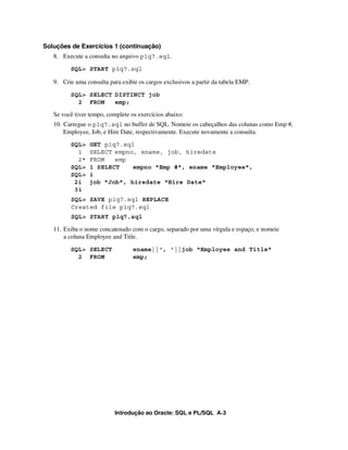Soluções de Exercícios 1 (continuação)
   8. Execute a consulta no arquivo p1q7.sql.
         SQL> START p1q7.sql

   9. Crie uma consulta para exibir os cargos exclusivos a partir da tabela EMP.
         SQL> SELECT DISTINCT job
           2 FROM    emp;

   Se você tiver tempo, complete os exercícios abaixo:
   10. Carregue o p1q7.sql no buffer de SQL. Nomeie os cabeçalhos das colunas como Emp #,
       Employee, Job, e Hire Date, respectivamente. Execute novamente a consulta.
         SQL>    GET p1q7.sql
           1     SELECT empno, ename, job, hiredate
           2*    FROM   emp
         SQL>    1 SELECT    empno "Emp #", ename "Employee",
         SQL>    i
          2i     job "Job", hiredate "Hire Date"
          3i
         SQL> SAVE p1q7.sql REPLACE
         Created file p1q7.sql
         SQL> START p1q7.sql

   11. Exiba o nome concatenado com o cargo, separado por uma vírgula e espaço, e nomeie
       a coluna Employee and Title.
         SQL> SELECT              ename||', '||job "Employee and Title"
           2 FROM                 emp;




                           Introdução ao Oracle: SQL e PL/SQL A-3
 