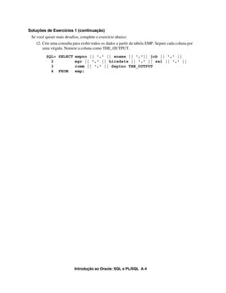 Soluções de Exercícios 1 (continuação)
 Se você quiser mais desafios, complete o exercício abaixo:
   12. Crie uma consulta para exibir todos os dados a partir da tabela EMP. Separe cada coluna por
       uma vírgula. Nomeie a coluna como THE_OUTPUT.
         SQL> SELECT empno || ',' || ename || ','|| job || ',' ||
           2         mgr || ',' || hiredate || ',' || sal || ',' ||
           3         comm || ',' || deptno THE_OUTPUT
           4 FROM    emp;




                           Introdução ao Oracle: SQL e PL/SQL A-4
 